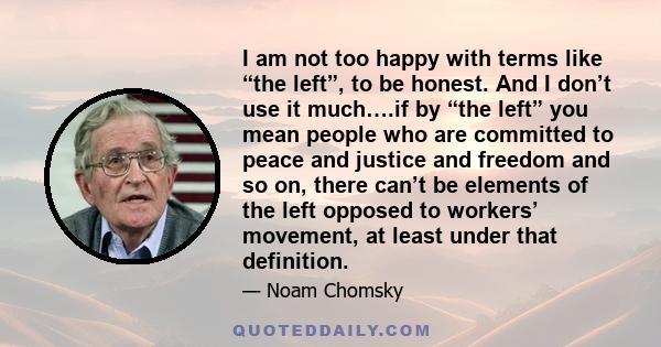 I am not too happy with terms like “the left”, to be honest. And I don’t use it much….if by “the left” you mean people who are committed to peace and justice and freedom and so on, there can’t be elements of the left