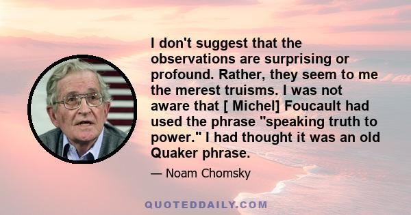 I don't suggest that the observations are surprising or profound. Rather, they seem to me the merest truisms. I was not aware that [ Michel] Foucault had used the phrase speaking truth to power. I had thought it was an