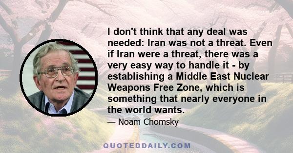 I don't think that any deal was needed: Iran was not a threat. Even if Iran were a threat, there was a very easy way to handle it - by establishing a Middle East Nuclear Weapons Free Zone, which is something that nearly 