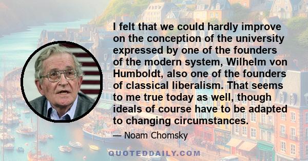 I felt that we could hardly improve on the conception of the university expressed by one of the founders of the modern system, Wilhelm von Humboldt, also one of the founders of classical liberalism. That seems to me