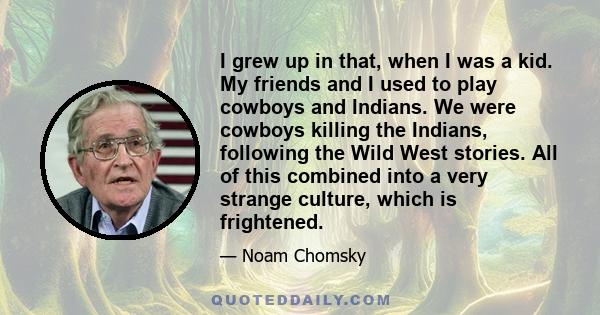 I grew up in that, when I was a kid. My friends and I used to play cowboys and Indians. We were cowboys killing the Indians, following the Wild West stories. All of this combined into a very strange culture, which is