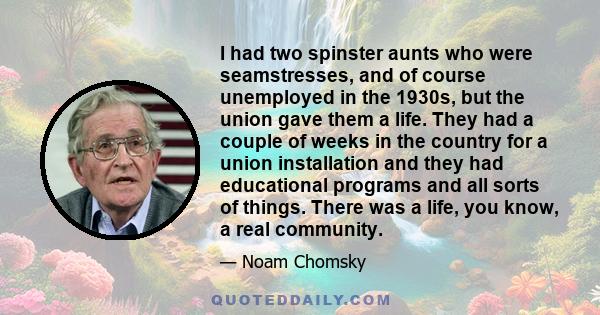 I had two spinster aunts who were seamstresses, and of course unemployed in the 1930s, but the union gave them a life. They had a couple of weeks in the country for a union installation and they had educational programs 