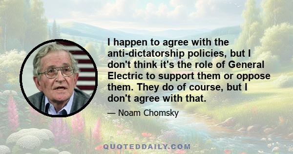 I happen to agree with the anti-dictatorship policies, but I don't think it's the role of General Electric to support them or oppose them. They do of course, but I don't agree with that.