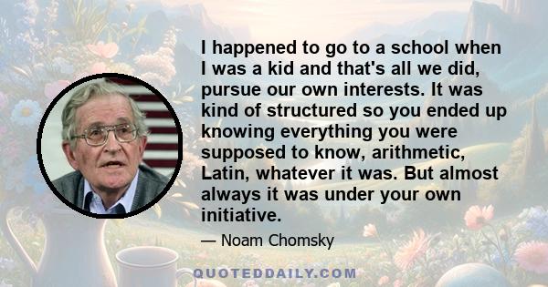 I happened to go to a school when I was a kid and that's all we did, pursue our own interests. It was kind of structured so you ended up knowing everything you were supposed to know, arithmetic, Latin, whatever it was.