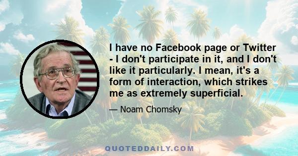 I have no Facebook page or Twitter - I don't participate in it, and I don't like it particularly. I mean, it's a form of interaction, which strikes me as extremely superficial.