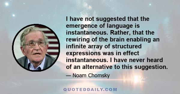 I have not suggested that the emergence of language is instantaneous. Rather, that the rewiring of the brain enabling an infinite array of structured expressions was in effect instantaneous. I have never heard of an