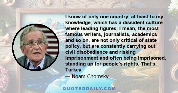 I know of only one country, at least to my knowledge, which has a dissident culture where leading figures, I mean, the most famous writers, journalists, academics and so on, are not only critical of state policy, but