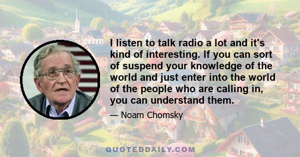 I listen to talk radio a lot and it's kind of interesting. If you can sort of suspend your knowledge of the world and just enter into the world of the people who are calling in, you can understand them.