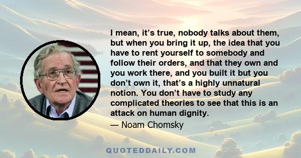 I mean, it’s true, nobody talks about them, but when you bring it up, the idea that you have to rent yourself to somebody and follow their orders, and that they own and you work there, and you built it but you don’t own 