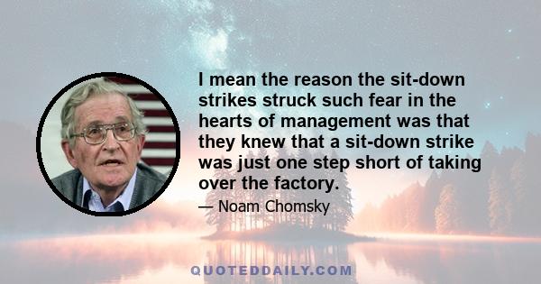 I mean the reason the sit-down strikes struck such fear in the hearts of management was that they knew that a sit-down strike was just one step short of taking over the factory.