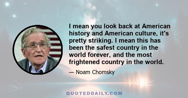 I mean you look back at American history and American culture, it's pretty striking. I mean this has been the safest country in the world forever, and the most frightened country in the world.