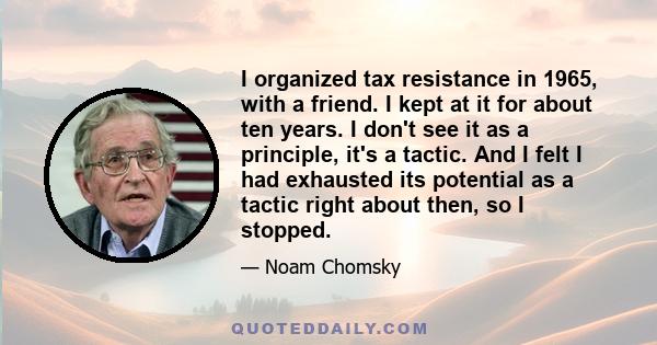 I organized tax resistance in 1965, with a friend. I kept at it for about ten years. I don't see it as a principle, it's a tactic. And I felt I had exhausted its potential as a tactic right about then, so I stopped.