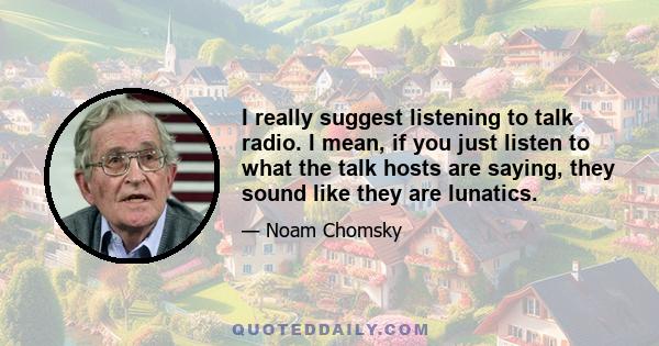 I really suggest listening to talk radio. I mean, if you just listen to what the talk hosts are saying, they sound like they are lunatics.