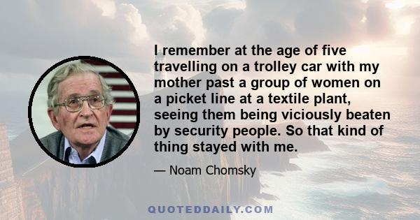 I remember at the age of five travelling on a trolley car with my mother past a group of women on a picket line at a textile plant, seeing them being viciously beaten by security people. So that kind of thing stayed