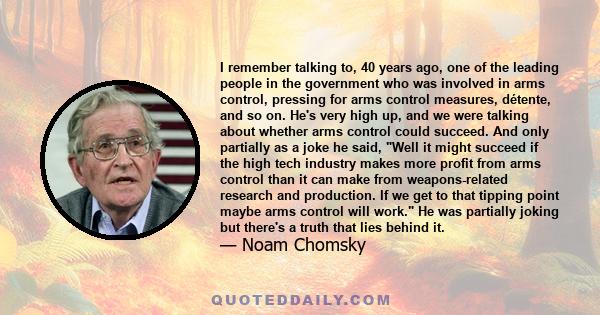 I remember talking to, 40 years ago, one of the leading people in the government who was involved in arms control, pressing for arms control measures, détente, and so on. He's very high up, and we were talking about