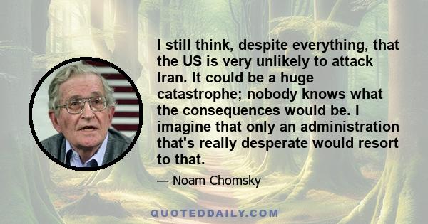 I still think, despite everything, that the US is very unlikely to attack Iran. It could be a huge catastrophe; nobody knows what the consequences would be. I imagine that only an administration that's really desperate