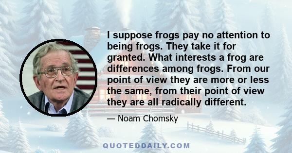 I suppose frogs pay no attention to being frogs. They take it for granted. What interests a frog are differences among frogs. From our point of view they are more or less the same, from their point of view they are all