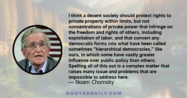 I think a decent society should protect rights to private property within limits, but not concentrations of private power that infringe on the freedom and rights of others, including exploitation of labor, and that