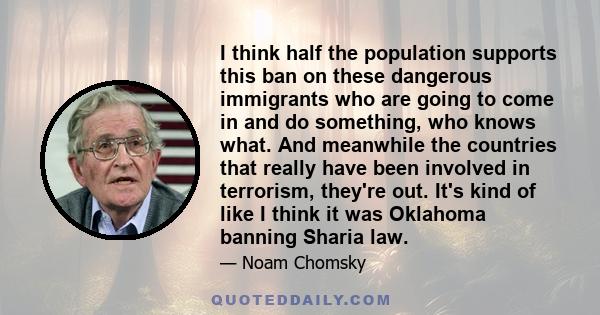 I think half the population supports this ban on these dangerous immigrants who are going to come in and do something, who knows what. And meanwhile the countries that really have been involved in terrorism, they're