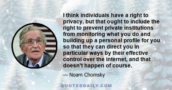 I think individuals have a right to privacy, but that ought to include the right to prevent private institutions from monitoring what you do and building up a personal profile for you so that they can direct you in