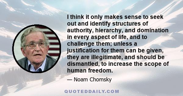 I think it only makes sense to seek out and identify structures of authority, hierarchy, and domination in every aspect of life, and to challenge them; unless a justification for them can be given, they are