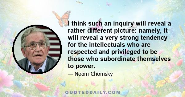 I think such an inquiry will reveal a rather different picture: namely, it will reveal a very strong tendency for the intellectuals who are respected and privileged to be those who subordinate themselves to power.