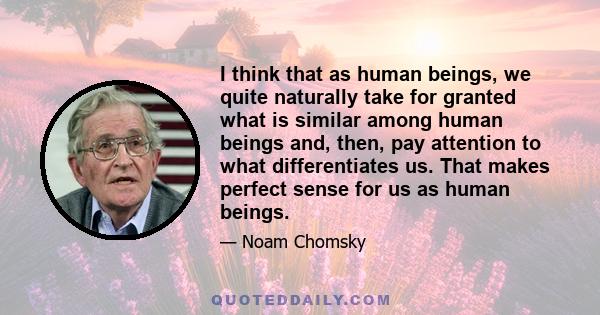 I think that as human beings, we quite naturally take for granted what is similar among human beings and, then, pay attention to what differentiates us. That makes perfect sense for us as human beings.