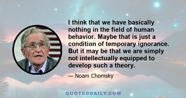 I think that we have basically nothing in the field of human behavior. Maybe that is just a condition of temporary ignorance. But it may be that we are simply not intellectually equipped to develop such a theory.