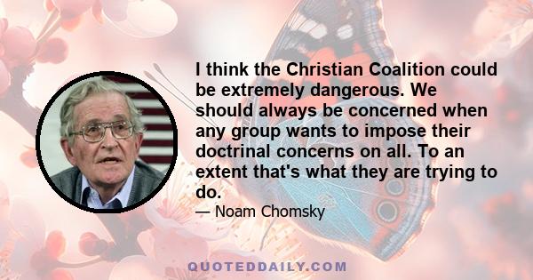 I think the Christian Coalition could be extremely dangerous. We should always be concerned when any group wants to impose their doctrinal concerns on all. To an extent that's what they are trying to do.