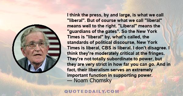 I think the press, by and large, is what we call liberal. But of course what we call liberal means well to the right. Liberal means the guardians of the gates. So the New York Times is liberal by, what's called, the