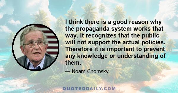 I think there is a good reason why the propaganda system works that way. It recognizes that the public will not support the actual policies. Therefore it is important to prevent any knowledge or understanding of them.