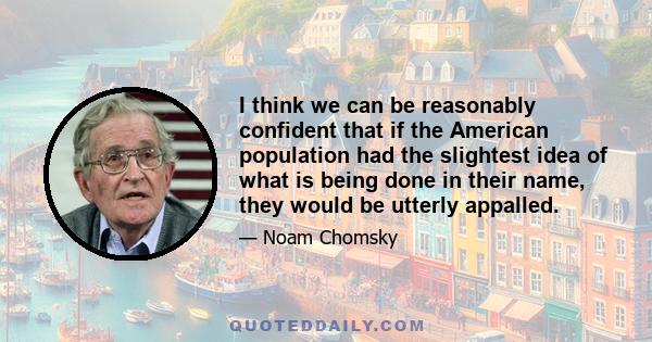 I think we can be reasonably confident that if the American population had the slightest idea of what is being done in their name, they would be utterly appalled.