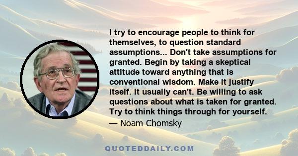 I try to encourage people to think for themselves, to question standard assumptions... Don't take assumptions for granted. Begin by taking a skeptical attitude toward anything that is conventional wisdom. Make it