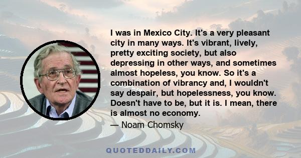 I was in Mexico City. It's a very pleasant city in many ways. It's vibrant, lively, pretty exciting society, but also depressing in other ways, and sometimes almost hopeless, you know. So it's a combination of vibrancy