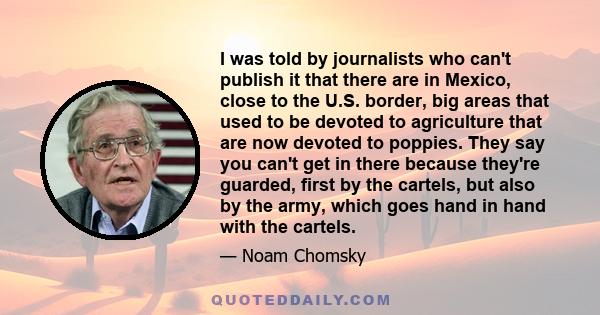 I was told by journalists who can't publish it that there are in Mexico, close to the U.S. border, big areas that used to be devoted to agriculture that are now devoted to poppies. They say you can't get in there