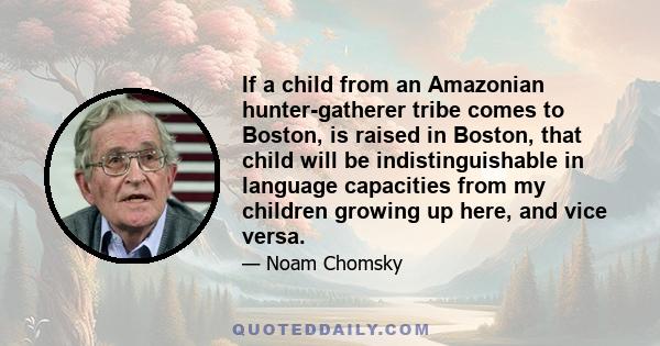 If a child from an Amazonian hunter-gatherer tribe comes to Boston, is raised in Boston, that child will be indistinguishable in language capacities from my children growing up here, and vice versa.