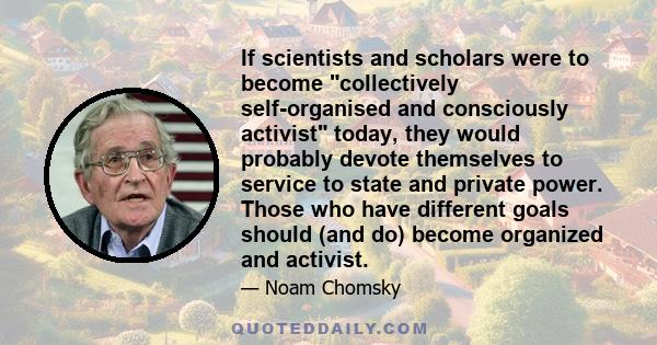 If scientists and scholars were to become collectively self-organised and consciously activist today, they would probably devote themselves to service to state and private power. Those who have different goals should