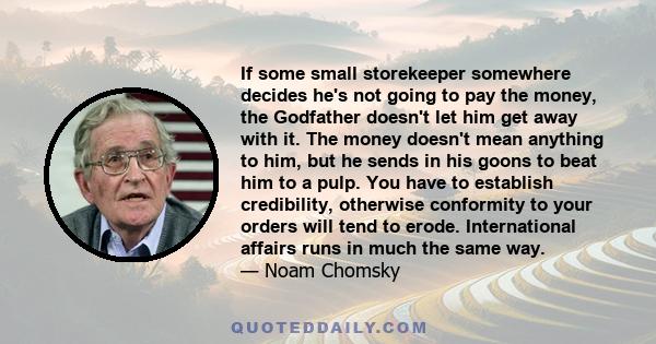 If some small storekeeper somewhere decides he's not going to pay the money, the Godfather doesn't let him get away with it. The money doesn't mean anything to him, but he sends in his goons to beat him to a pulp. You