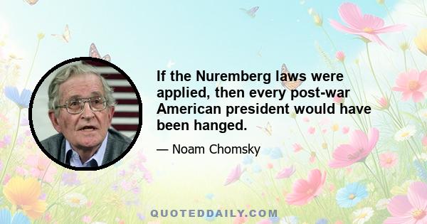 If the Nuremberg laws were applied, then every post-war American president would have been hanged.