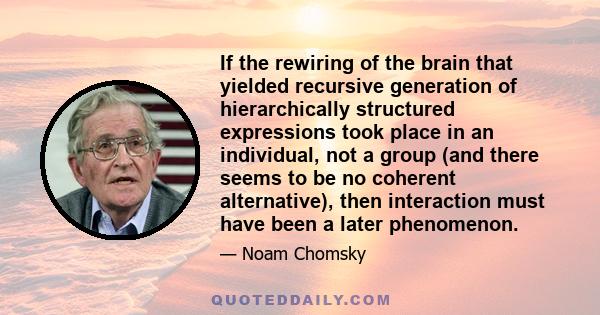 If the rewiring of the brain that yielded recursive generation of hierarchically structured expressions took place in an individual, not a group (and there seems to be no coherent alternative), then interaction must