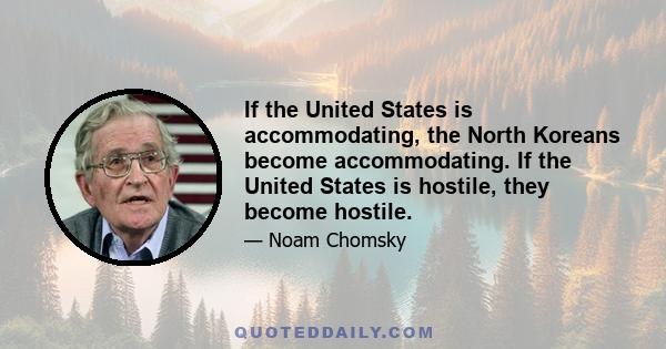 If the United States is accommodating, the North Koreans become accommodating. If the United States is hostile, they become hostile.