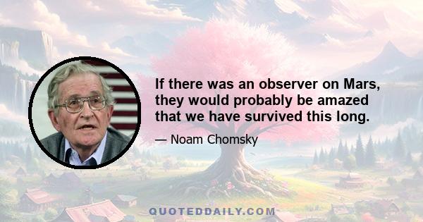 If there was an observer on Mars, they would probably be amazed that we have survived this long.