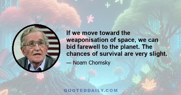 If we move toward the weaponisation of space, we can bid farewell to the planet. The chances of survival are very slight.