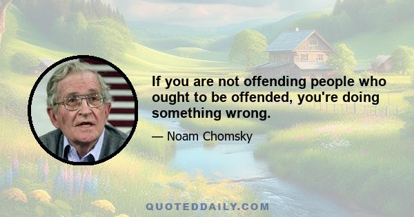 If you are not offending people who ought to be offended, you're doing something wrong.