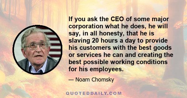 If you ask the CEO of some major corporation what he does, he will say, in all honesty, that he is slaving 20 hours a day to provide his customers with the best goods or services he can and creating the best possible