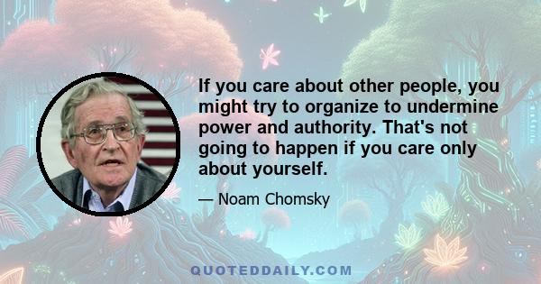 If you care about other people, you might try to organize to undermine power and authority. That's not going to happen if you care only about yourself.