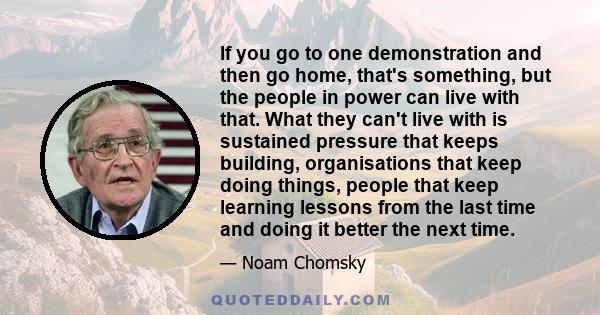 If you go to one demonstration and then go home, that's something, but the people in power can live with that. What they can't live with is sustained pressure that keeps building, organisations that keep doing things,