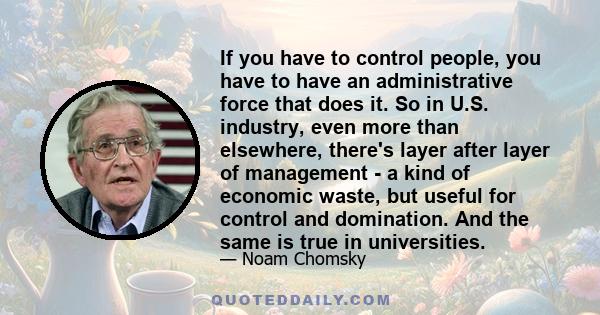 If you have to control people, you have to have an administrative force that does it. So in U.S. industry, even more than elsewhere, there's layer after layer of management - a kind of economic waste, but useful for