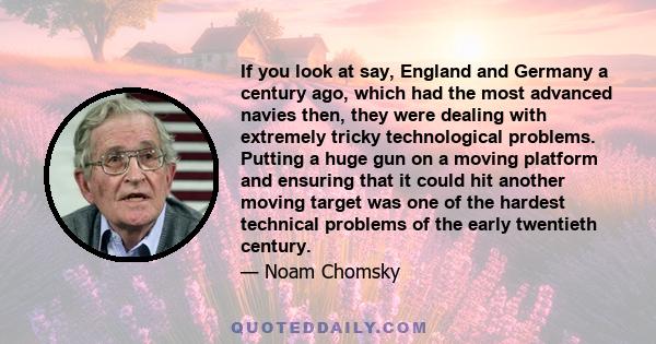 If you look at say, England and Germany a century ago, which had the most advanced navies then, they were dealing with extremely tricky technological problems. Putting a huge gun on a moving platform and ensuring that