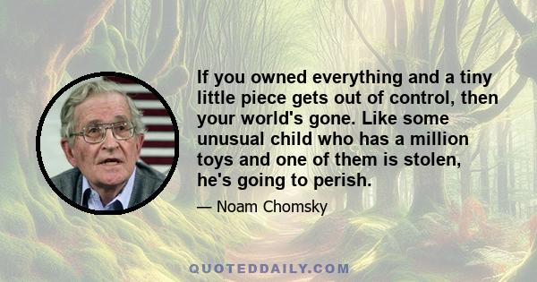 If you owned everything and a tiny little piece gets out of control, then your world's gone. Like some unusual child who has a million toys and one of them is stolen, he's going to perish.